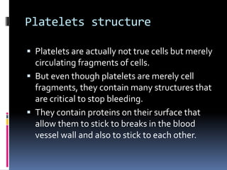 Platelets structure
 Platelets are actually not true cells but merely
circulating fragments of cells.
 But even though platelets are merely cell
fragments, they contain many structures that
are critical to stop bleeding.
 They contain proteins on their surface that
allow them to stick to breaks in the blood
vessel wall and also to stick to each other.
 