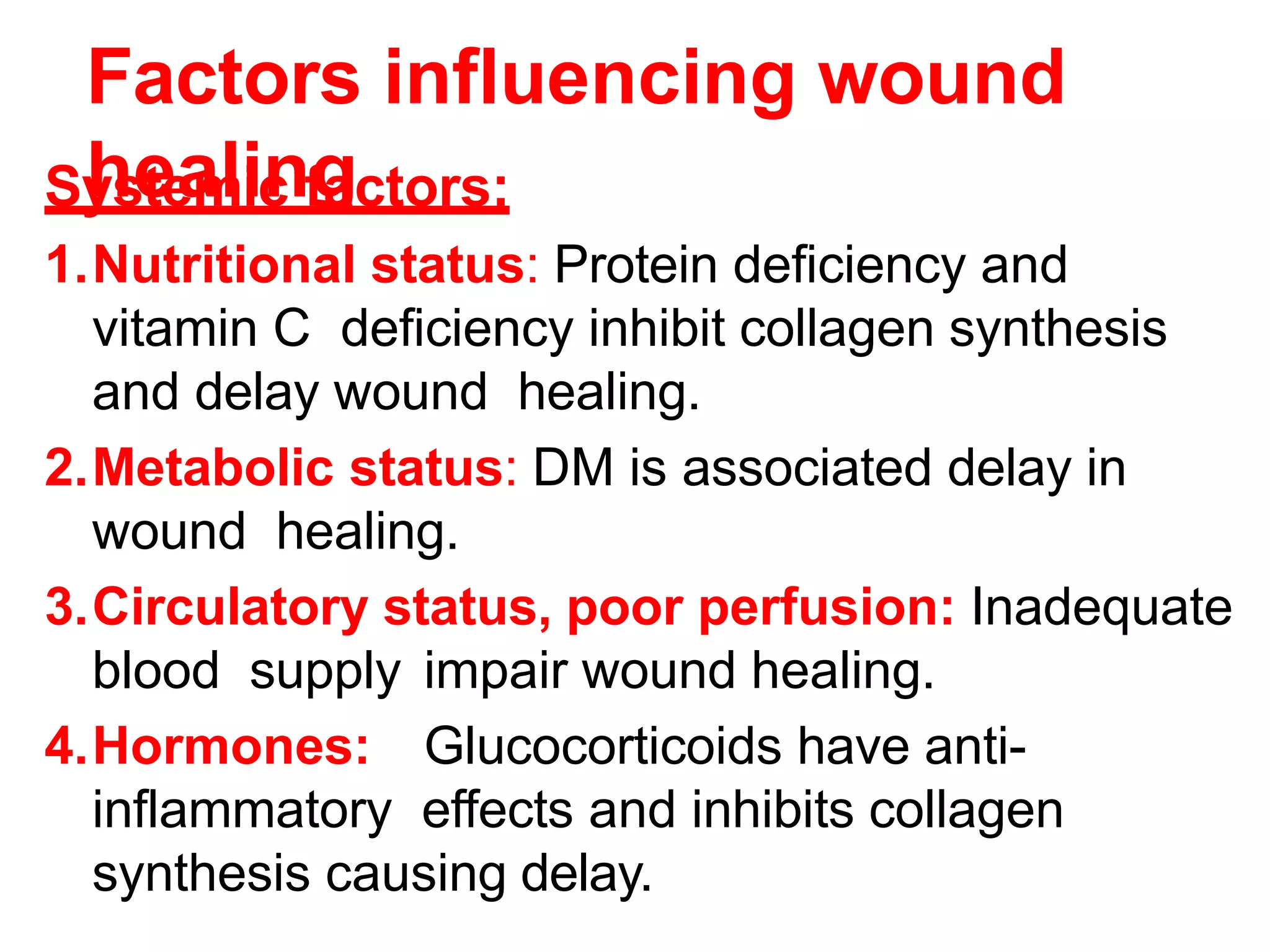 Factors influencing wound
healing
Systemic factors:
1.Nutritional status: Protein deficiency and
vitamin C deficiency inhibit collagen synthesis
and delay wound healing.
2.Metabolic status: DM is associated delay in
wound healing.
3.Circulatory status, poor perfusion: Inadequate
blood supply impair wound healing.
4.Hormones: Glucocorticoids have anti-
inflammatory effects and inhibits collagen
synthesis causing delay.
 
