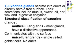 1)  Exocrine glands  secrete into ducts or directly onto a free surface. Their secretions include mucus, sweat, oil, ear wax and  digestive enzymes. Structural classification of exocrine glands  : multicellular glands  - most glands,  have a distinctive appearance.  Communicates with the surface unicellular glands  - single celled.  goblet cells. No ducts.  