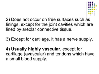2) Does not occur on free surfaces such as linings, except for the joint cavities which are lined by areolar connective tissue. 3) Except for cartilage, it has a nerve supply. 4)  Usually highly vascular , except for cartilage (avascular) and tendons which have a small blood supply. 