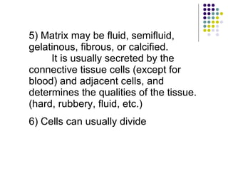 5) Matrix may be fluid, semifluid, gelatinous, fibrous, or calcified.  It is usually secreted by the connective tissue cells (except for blood) and adjacent cells, and determines the qualities of the tissue. (hard, rubbery, fluid, etc.) 6) Cells can usually divide 