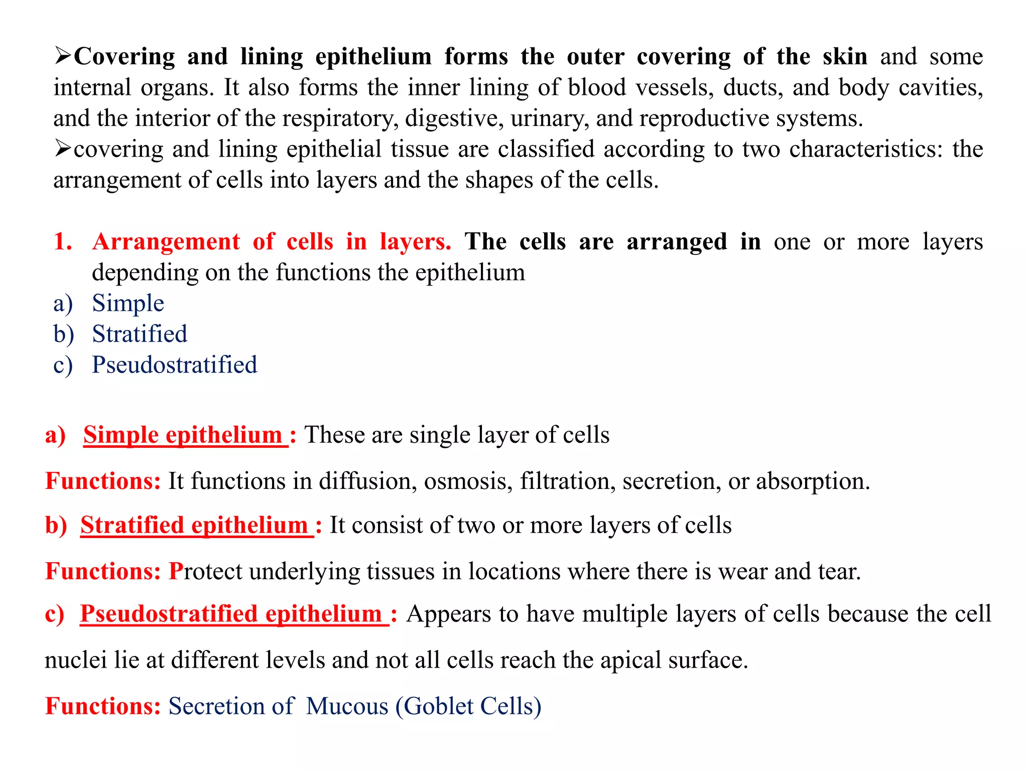 Covering and lining epithelium forms the outer covering of the skin and some
internal organs. It also forms the inner lining of blood vessels, ducts, and body cavities,
and the interior of the respiratory, digestive, urinary, and reproductive systems.
covering and lining epithelial tissue are classified according to two characteristics: the
arrangement of cells into layers and the shapes of the cells.
1. Arrangement of cells in layers. The cells are arranged in one or more layers
depending on the functions the epithelium
a) Simple
b) Stratified
c) Pseudostratified
a) Simple epithelium : These are single layer of cells
Functions: It functions in diffusion, osmosis, filtration, secretion, or absorption.
b) Stratified epithelium : It consist of two or more layers of cells
Functions: Protect underlying tissues in locations where there is wear and tear.
c) Pseudostratified epithelium : Appears to have multiple layers of cells because the cell
nuclei lie at different levels and not all cells reach the apical surface.
Functions: Secretion of Mucous (Goblet Cells)
 