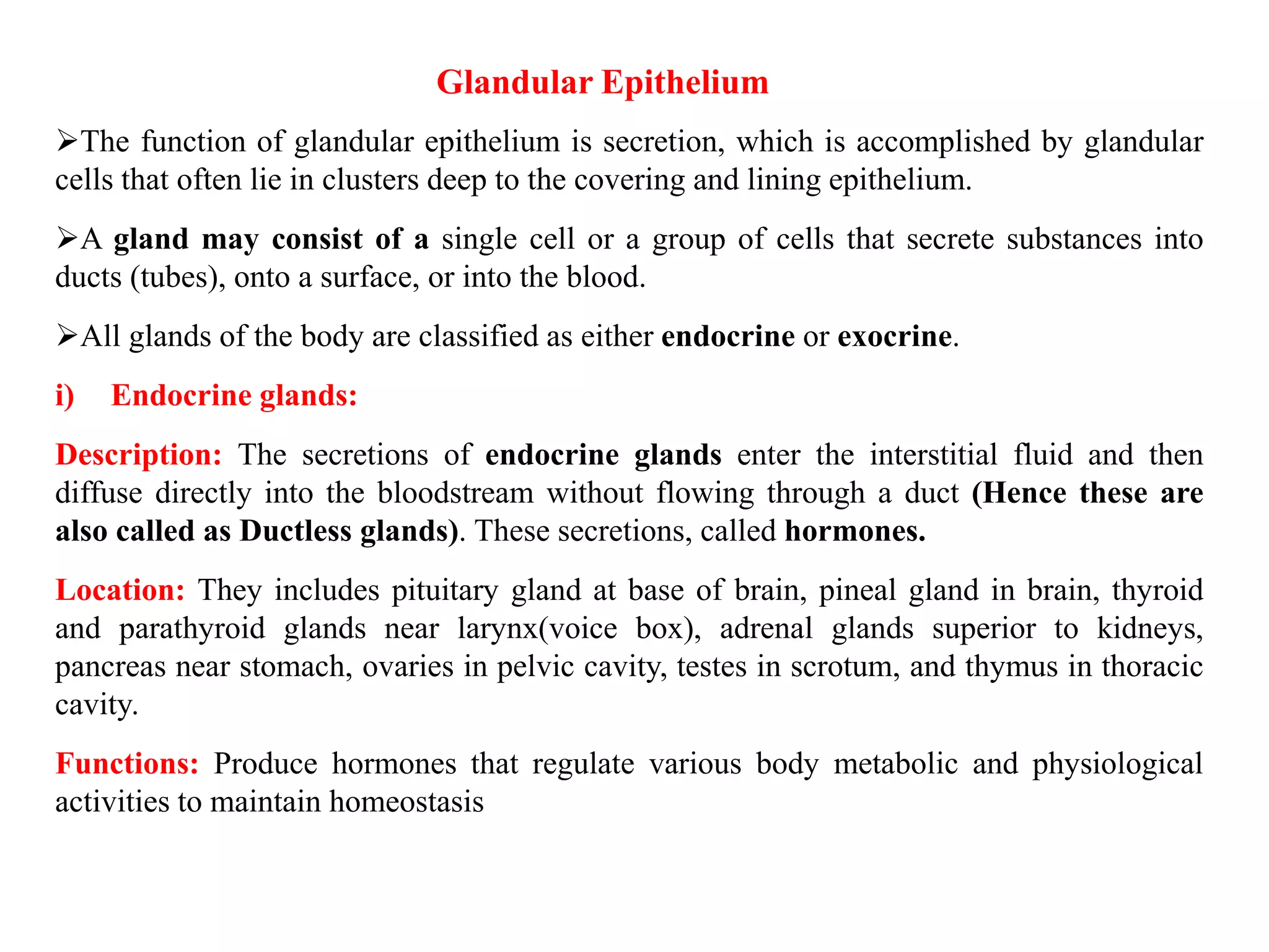 Glandular Epithelium
The function of glandular epithelium is secretion, which is accomplished by glandular
cells that often lie in clusters deep to the covering and lining epithelium.
A gland may consist of a single cell or a group of cells that secrete substances into
ducts (tubes), onto a surface, or into the blood.
All glands of the body are classified as either endocrine or exocrine.
i) Endocrine glands:
Description: The secretions of endocrine glands enter the interstitial fluid and then
diffuse directly into the bloodstream without flowing through a duct (Hence these are
also called as Ductless glands). These secretions, called hormones.
Location: They includes pituitary gland at base of brain, pineal gland in brain, thyroid
and parathyroid glands near larynx(voice box), adrenal glands superior to kidneys,
pancreas near stomach, ovaries in pelvic cavity, testes in scrotum, and thymus in thoracic
cavity.
Functions: Produce hormones that regulate various body metabolic and physiological
activities to maintain homeostasis
 