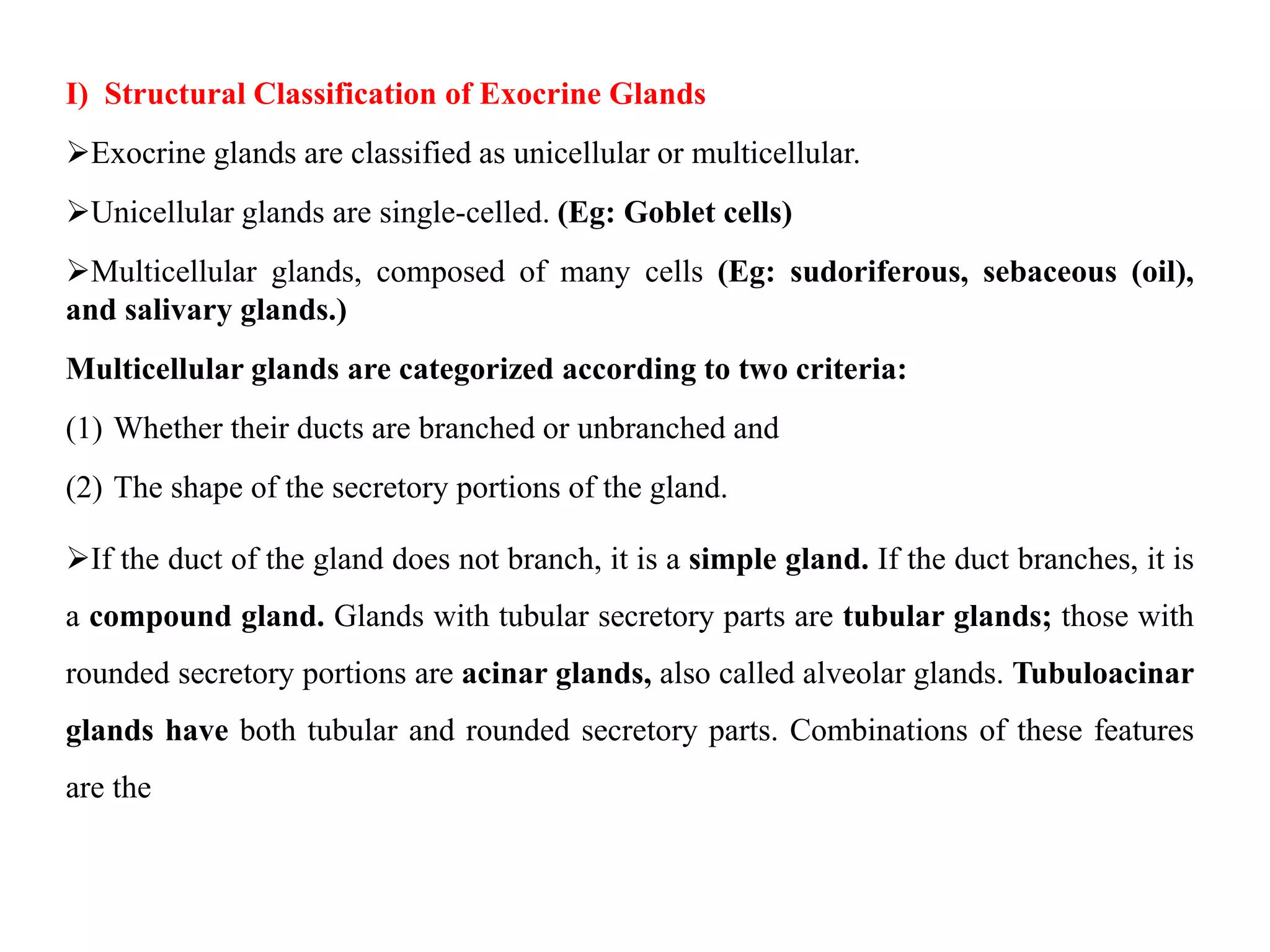 I) Structural Classification of Exocrine Glands
Exocrine glands are classified as unicellular or multicellular.
Unicellular glands are single-celled. (Eg: Goblet cells)
Multicellular glands, composed of many cells (Eg: sudoriferous, sebaceous (oil),
and salivary glands.)
Multicellular glands are categorized according to two criteria:
(1) Whether their ducts are branched or unbranched and
(2) The shape of the secretory portions of the gland.
If the duct of the gland does not branch, it is a simple gland. If the duct branches, it is
a compound gland. Glands with tubular secretory parts are tubular glands; those with
rounded secretory portions are acinar glands, also called alveolar glands. Tubuloacinar
glands have both tubular and rounded secretory parts. Combinations of these features
are the
 