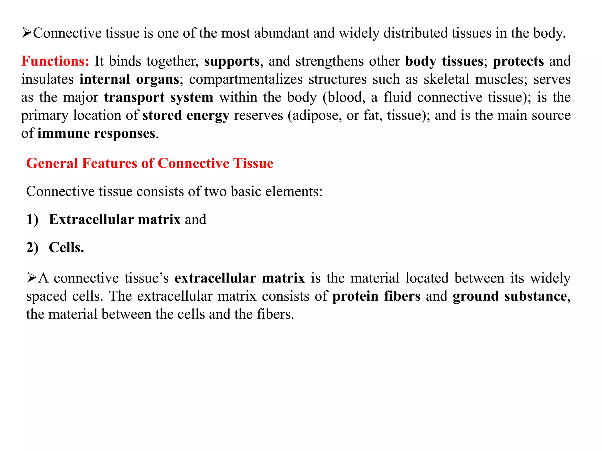 Connective tissue is one of the most abundant and widely distributed tissues in the body.
Functions: It binds together, supports, and strengthens other body tissues; protects and
insulates internal organs; compartmentalizes structures such as skeletal muscles; serves
as the major transport system within the body (blood, a fluid connective tissue); is the
primary location of stored energy reserves (adipose, or fat, tissue); and is the main source
of immune responses.
General Features of Connective Tissue
Connective tissue consists of two basic elements:
1) Extracellular matrix and
2) Cells.
A connective tissue’s extracellular matrix is the material located between its widely
spaced cells. The extracellular matrix consists of protein fibers and ground substance,
the material between the cells and the fibers.
 