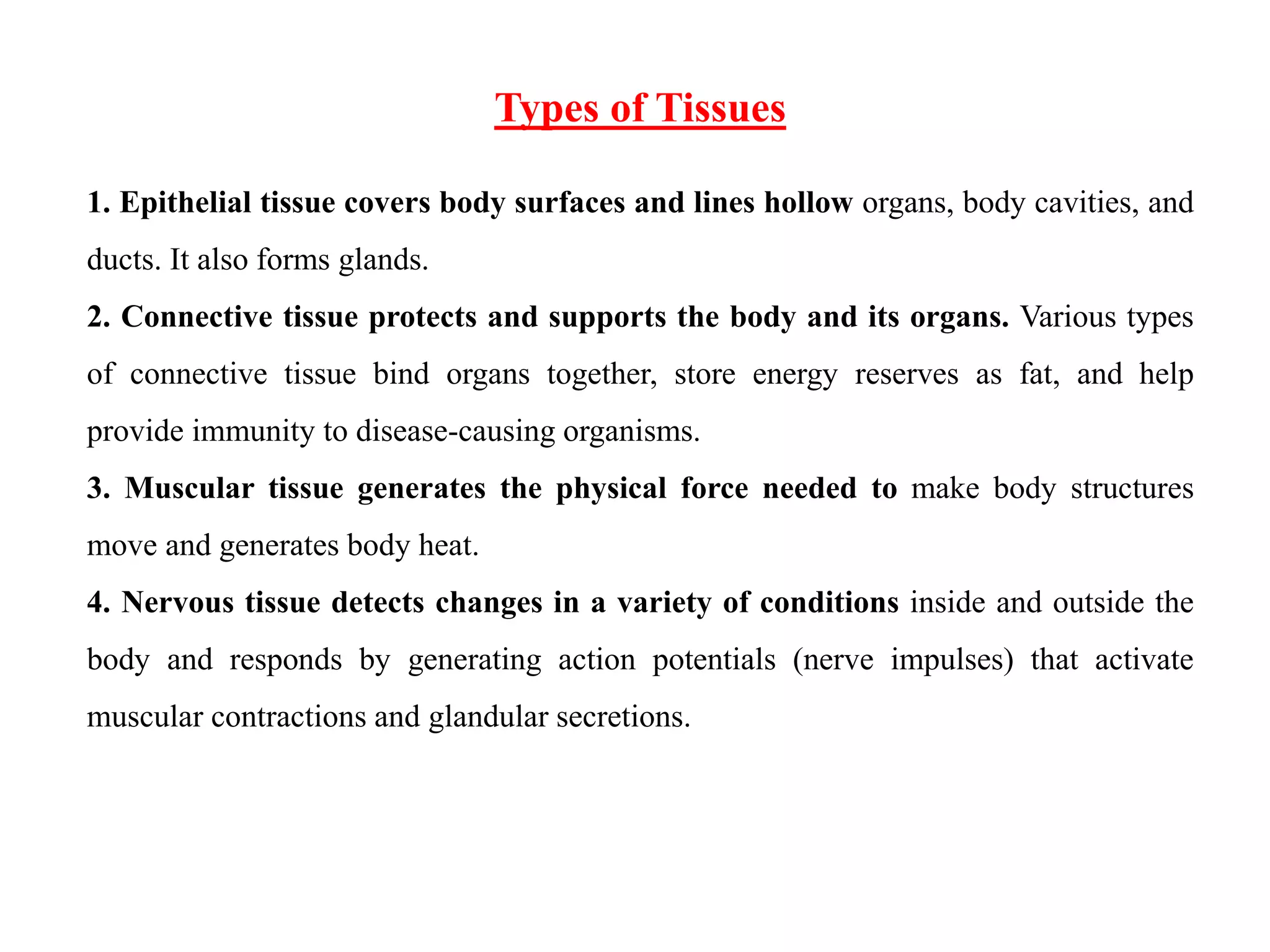 Types of Tissues
1. Epithelial tissue covers body surfaces and lines hollow organs, body cavities, and
ducts. It also forms glands.
2. Connective tissue protects and supports the body and its organs. Various types
of connective tissue bind organs together, store energy reserves as fat, and help
provide immunity to disease-causing organisms.
3. Muscular tissue generates the physical force needed to make body structures
move and generates body heat.
4. Nervous tissue detects changes in a variety of conditions inside and outside the
body and responds by generating action potentials (nerve impulses) that activate
muscular contractions and glandular secretions.
 