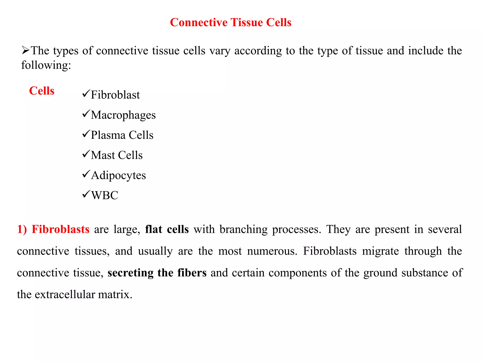 Connective Tissue Cells
The types of connective tissue cells vary according to the type of tissue and include the
following:
Cells Fibroblast
Macrophages
Plasma Cells
Mast Cells
Adipocytes
WBC
1) Fibroblasts are large, flat cells with branching processes. They are present in several
connective tissues, and usually are the most numerous. Fibroblasts migrate through the
connective tissue, secreting the fibers and certain components of the ground substance of
the extracellular matrix.
 