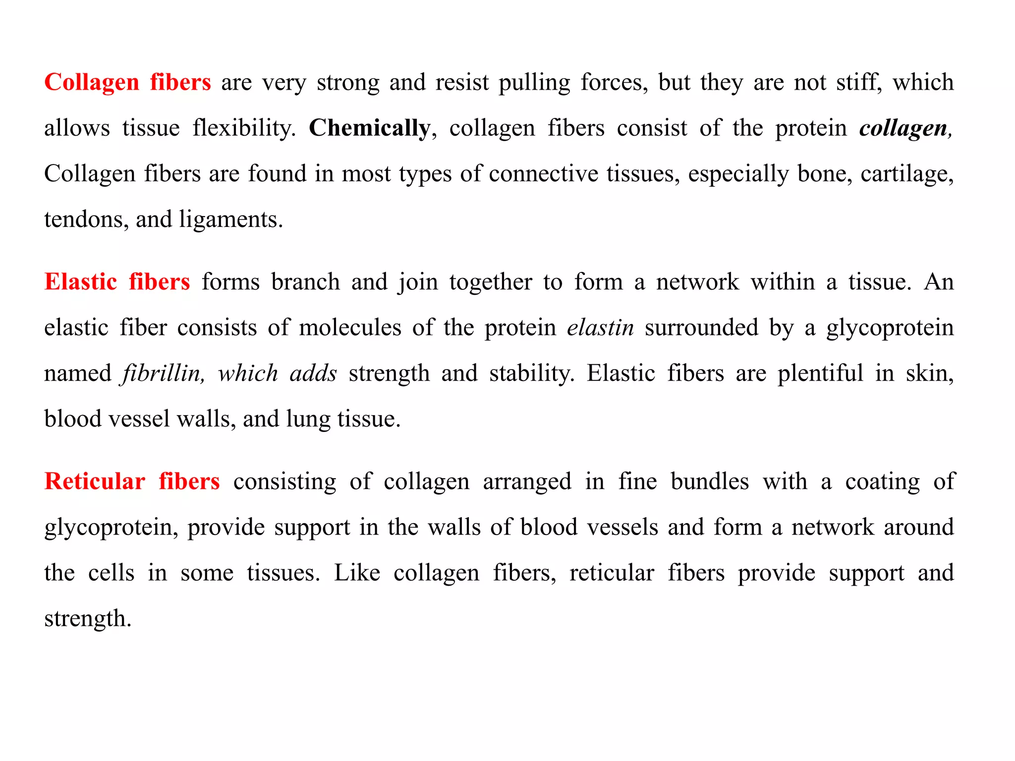 Collagen fibers are very strong and resist pulling forces, but they are not stiff, which
allows tissue flexibility. Chemically, collagen fibers consist of the protein collagen,
Collagen fibers are found in most types of connective tissues, especially bone, cartilage,
tendons, and ligaments.
Elastic fibers forms branch and join together to form a network within a tissue. An
elastic fiber consists of molecules of the protein elastin surrounded by a glycoprotein
named fibrillin, which adds strength and stability. Elastic fibers are plentiful in skin,
blood vessel walls, and lung tissue.
Reticular fibers consisting of collagen arranged in fine bundles with a coating of
glycoprotein, provide support in the walls of blood vessels and form a network around
the cells in some tissues. Like collagen fibers, reticular fibers provide support and
strength.
 