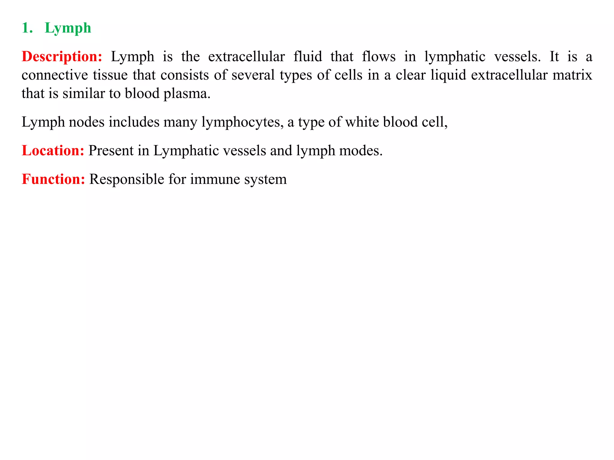 1. Lymph
Description: Lymph is the extracellular fluid that flows in lymphatic vessels. It is a
connective tissue that consists of several types of cells in a clear liquid extracellular matrix
that is similar to blood plasma.
Lymph nodes includes many lymphocytes, a type of white blood cell,
Location: Present in Lymphatic vessels and lymph modes.
Function: Responsible for immune system
 