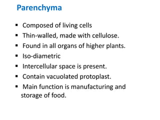 Parenchyma
 Composed of living cells
 Thin-walled, made with cellulose.
 Found in all organs of higher plants.
 Iso-diametric
 Intercellular space is present.
 Contain vacuolated protoplast.
 Main function is manufacturing and
storage of food.
 