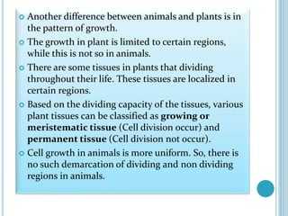  Another difference between animals and plants is in
the pattern of growth.
 The growth in plant is limited to certain regions,
while this is not so in animals.
 There are some tissues in plants that dividing
throughout their life. These tissues are localized in
certain regions.
 Based on the dividing capacity of the tissues, various
plant tissues can be classified as growing or
meristematic tissue (Cell division occur) and
permanent tissue (Cell division not occur).
 Cell growth in animals is more uniform. So, there is
no such demarcation of dividing and non dividing
regions in animals.
 