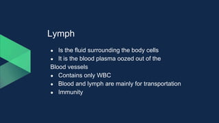 Lymph
● Is the fluid surrounding the body cells
● It is the blood plasma oozed out of the
Blood vessels
● Contains only WBC
● Blood and lymph are mainly for transportation
● Immunity
 