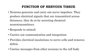 FUNCTION OF NERVOUS TISSUE
• Neurons generate and carry out nerve impulses. They
produce electrical signals that are transmitted across
distances, they do so by secreting chemical
neurotransmitters.
• Responds to stimuli
• Carries out communication and integration
• Provides electrical insulations to nerve cells and removes
debris
• Carries messages from other neurons to the cell body
 