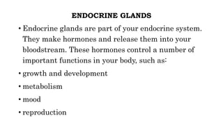 ENDOCRINE GLANDS
• Endocrine glands are part of your endocrine system.
They make hormones and release them into your
bloodstream. These hormones control a number of
important functions in your body, such as:
• growth and development
• metabolism
• mood
• reproduction
 
