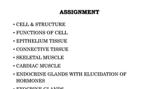 ASSIGNMENT
• CELL & STRUCTURE
• FUNCTIONS OF CELL
• EPITHELIUM TISSUE
• CONNECTIVE TISSUE
• SKELETAL MUSCLE
• CARDIAC MUSCLE
• ENDOCRINE GLANDS WITH ELUCIDATION OF
HORMONES
 