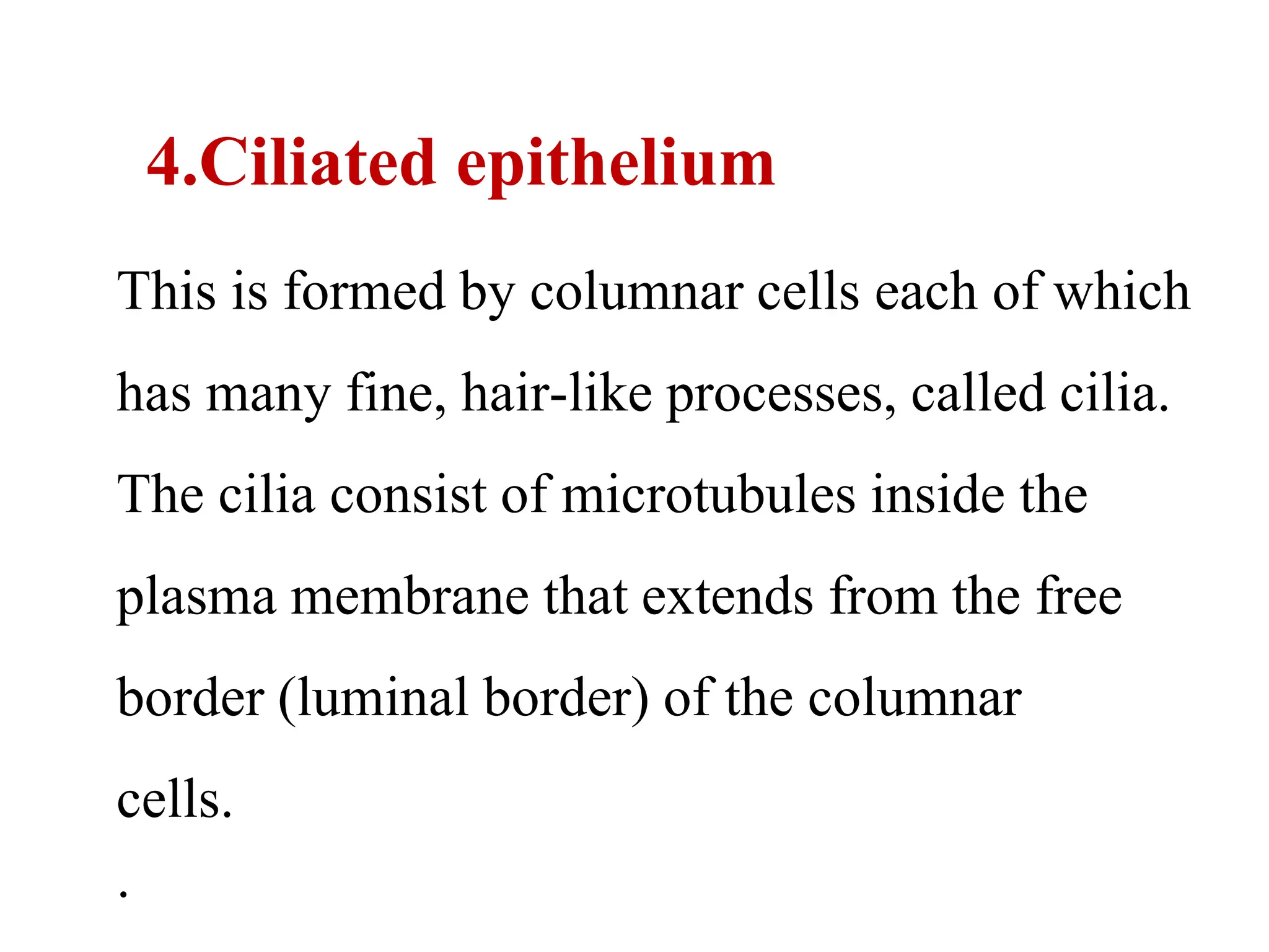4.Ciliated epithelium
This is formed by columnar cells each of which
has many fine, hair-like processes, called cilia.
The cilia consist of microtubules inside the
plasma membrane that extends from the free
border (luminal border) of the columnar
cells.
.
 