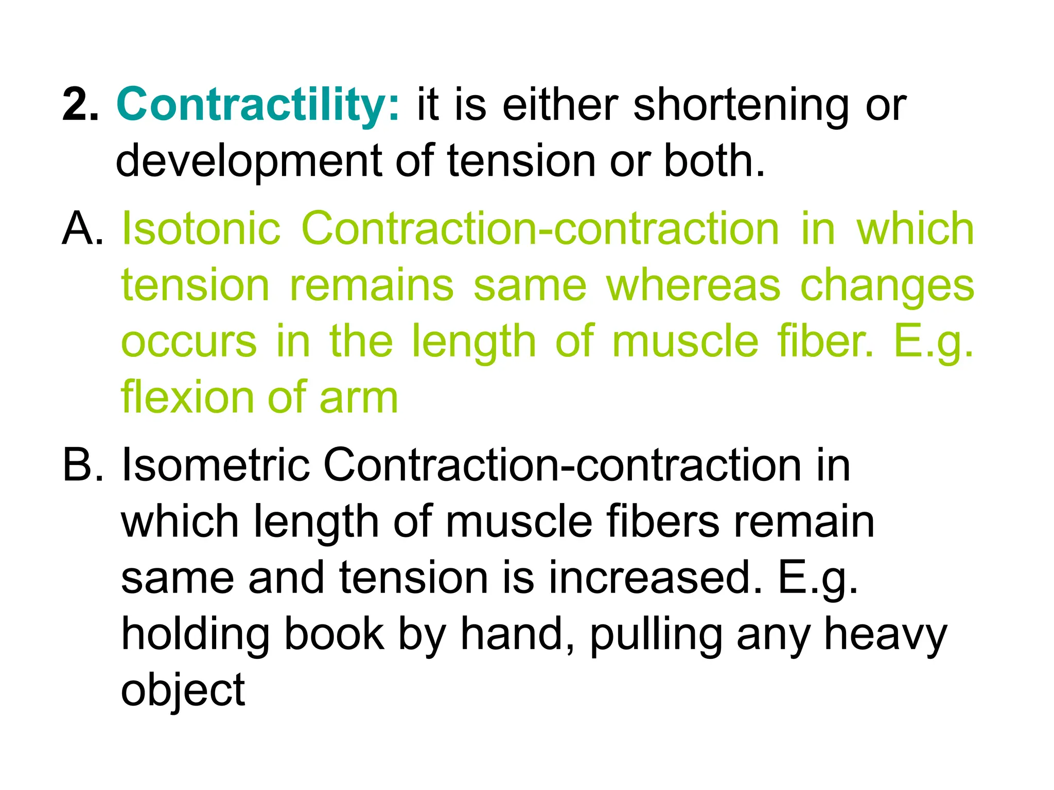 2. Contractility: it is either shortening or
development of tension or both.
A. Isotonic Contraction-contraction in which
tension remains same whereas changes
occurs in the length of muscle fiber. E.g.
flexion of arm
B. Isometric Contraction-contraction in
which length of muscle fibers remain
same and tension is increased. E.g.
holding book by hand, pulling any heavy
object
 