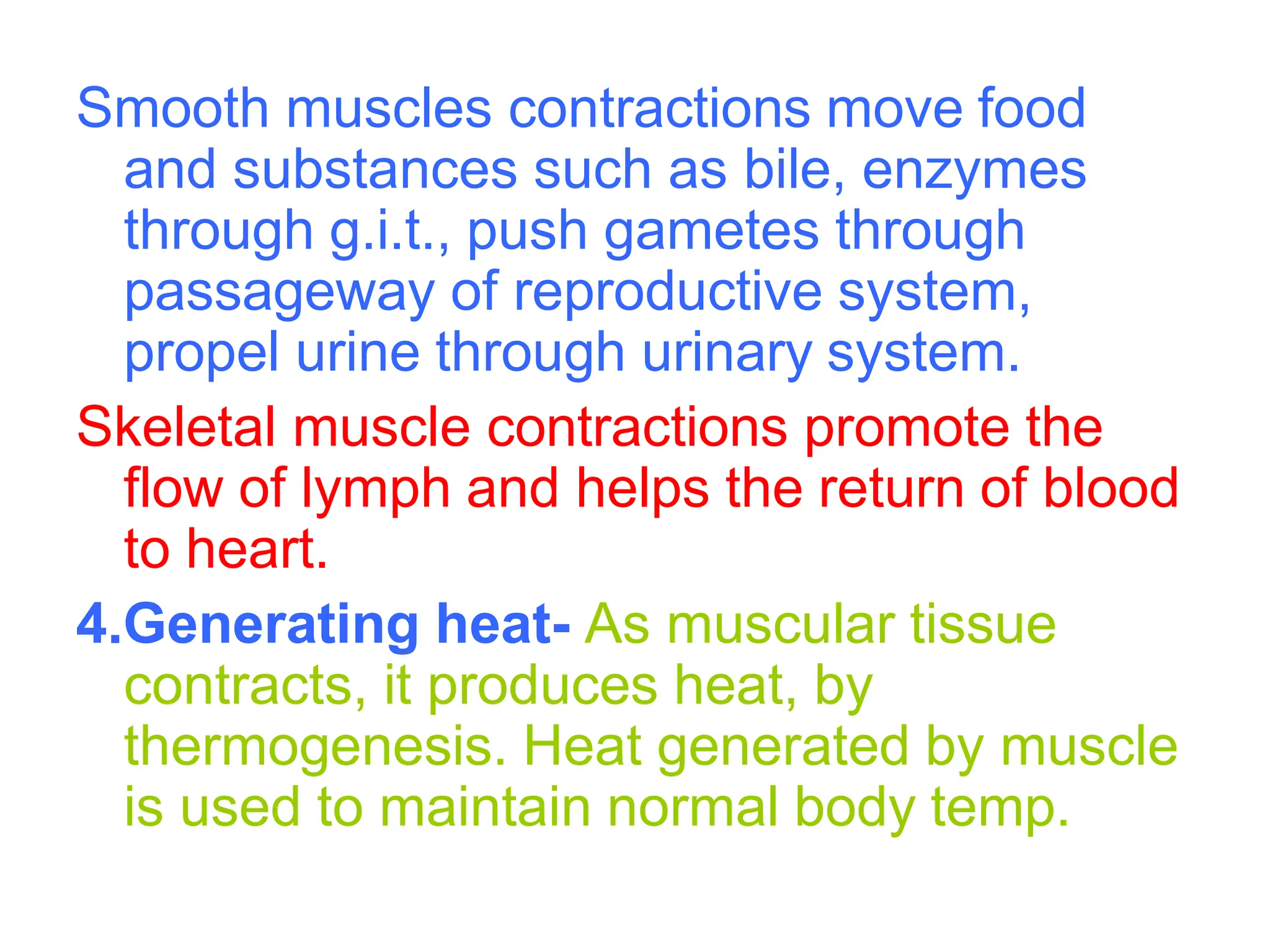 Smooth muscles contractions move food
and substances such as bile, enzymes
through g.i.t., push gametes through
passageway of reproductive system,
propel urine through urinary system.
Skeletal muscle contractions promote the
flow of lymph and helps the return of blood
to heart.
4.Generating heat- As muscular tissue
contracts, it produces heat, by
thermogenesis. Heat generated by muscle
is used to maintain normal body temp.
 