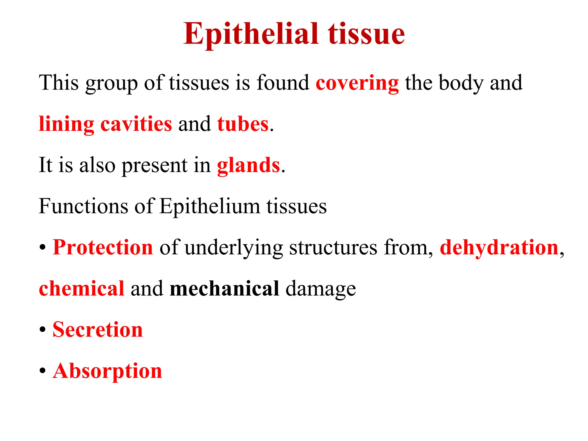 Epithelial tissue
This group of tissues is found covering the body and
lining cavities and tubes.
It is also present in glands.
Functions of Epithelium tissues
• Protection of underlying structures from, dehydration,
chemical and mechanical damage
• Secretion
• Absorption
 