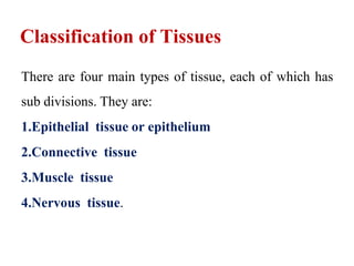 Classification of Tissues
There are four main types of tissue, each of which has
sub divisions. They are:
1.Epithelial tissue or epithelium
2.Connective tissue
3.Muscle tissue
4.Nervous tissue.
 