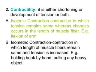 2. Contractility: it is either shortening or
development of tension or both.
A. Isotonic Contraction-contraction in which
tension remains same whereas changes
occurs in the length of muscle fiber. E.g.
flexion of arm
B. Isometric Contraction-contraction in
which length of muscle fibers remain
same and tension is increased. E.g.
holding book by hand, pulling any heavy
object
 