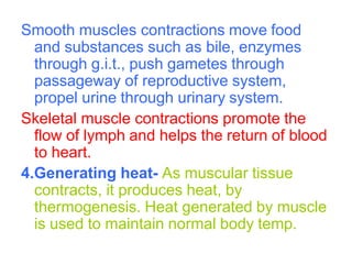 Smooth muscles contractions move food
and substances such as bile, enzymes
through g.i.t., push gametes through
passageway of reproductive system,
propel urine through urinary system.
Skeletal muscle contractions promote the
flow of lymph and helps the return of blood
to heart.
4.Generating heat- As muscular tissue
contracts, it produces heat, by
thermogenesis. Heat generated by muscle
is used to maintain normal body temp.
 