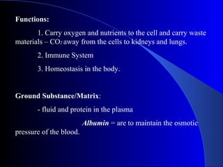Functions:
1. Carry oxygen and nutrients to the cell and carry waste
materials – CO2 away from the cells to kidneys and lungs.
2. Immune System
3. Homeostasis in the body.
Ground Substance/Matrix:
- fluid and protein in the plasma
Albumin = are to maintain the osmotic
pressure of the blood.
 