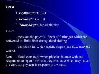 Cells:
1. Erythrocytes (RBC)
2. Leukocytes (WBC)
3. Thrombocytes/ blood platelets
Fibers:
- these are the potential fibers of fibrinogen which are
converted to fibrils fiber during blood clotting.
- Clotted solid. Which rapidly stops blood flow from the
wound.
Note - blood clots occur when platelets interact with and
respond to collagen fibers that they encounter when they leave
the circulaing system in response to a wound.
 