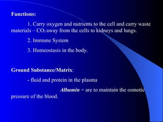 Functions: 1. Carry oxygen and nutrients to the cell and carry waste materials – CO 2  away from the cells to kidneys and lungs. 2. Immune System 3. Homeostasis in the body. Ground Substance/Matrix : - fluid and protein in the plasma Albumin  = are to maintain the osmotic pressure of the blood. 