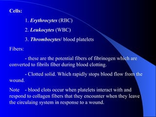 Cells: 1.  Erythrocytes  (RBC) 2.  Leukocytes  (WBC) 3.  Thrombocytes / blood platelets Fibers: - these are the potential fibers of fibrinogen which are converted to fibrils fiber during blood clotting. - Clotted solid. Which rapidly stops blood flow from the wound. Note - blood clots occur when platelets interact with and respond to collagen fibers that they encounter when they leave the circulaing system in response to a wound. 