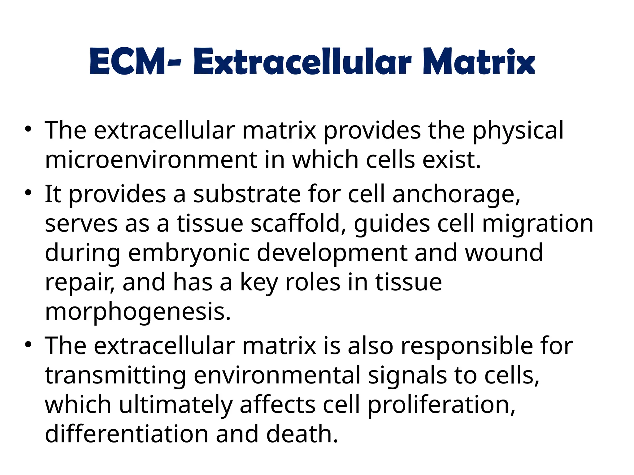 ECM- Extracellular Matrix
• The extracellular matrix provides the physical
microenvironment in which cells exist.
• It provides a substrate for cell anchorage,
serves as a tissue scaffold, guides cell migration
during embryonic development and wound
repair, and has a key roles in tissue
morphogenesis.
• The extracellular matrix is also responsible for
transmitting environmental signals to cells,
which ultimately affects cell proliferation,
differentiation and death.
 