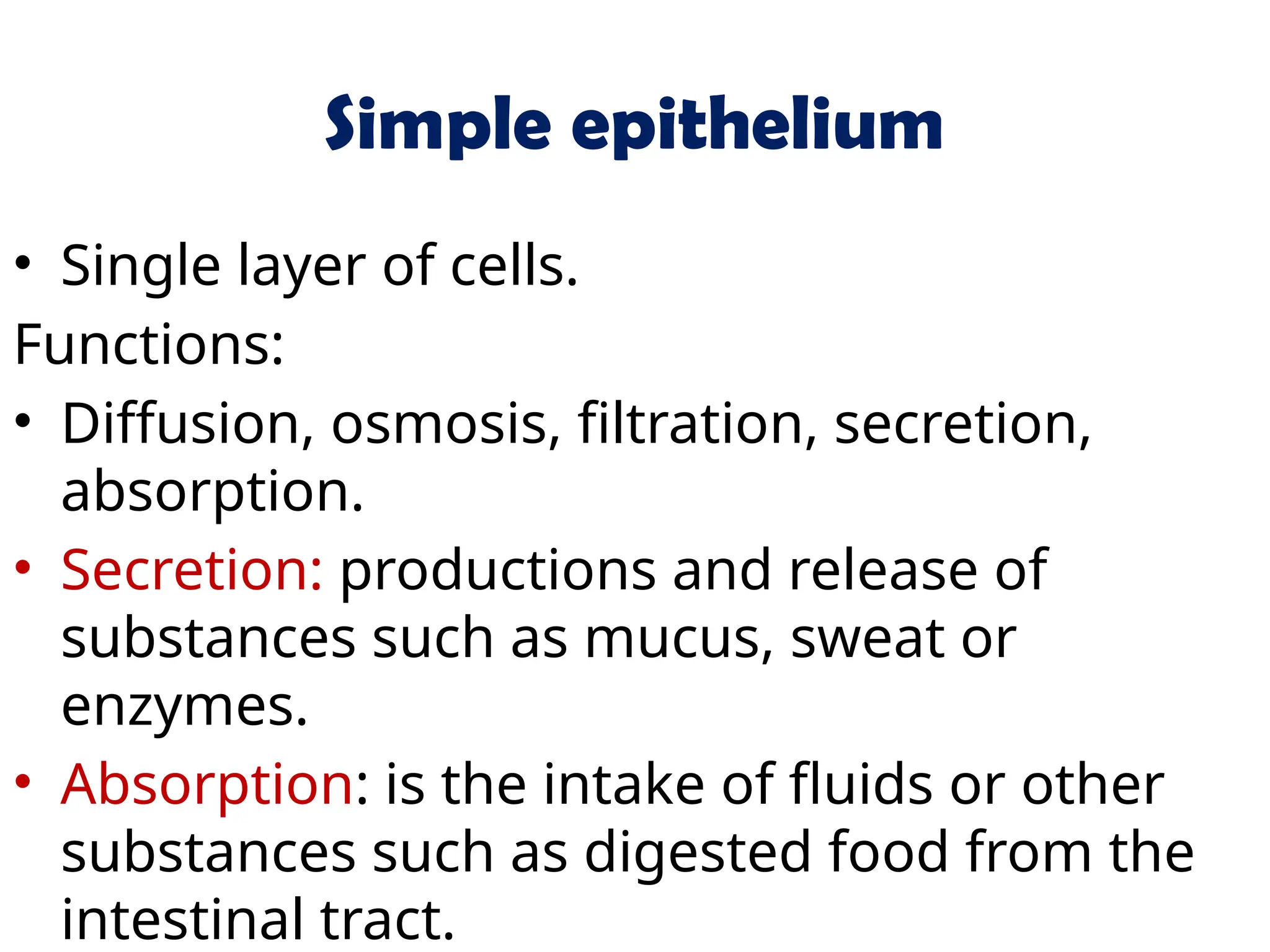Simple epithelium
• Single layer of cells.
Functions:
• Diffusion, osmosis, filtration, secretion,
absorption.
• Secretion: productions and release of
substances such as mucus, sweat or
enzymes.
• Absorption: is the intake of fluids or other
substances such as digested food from the
intestinal tract.
 