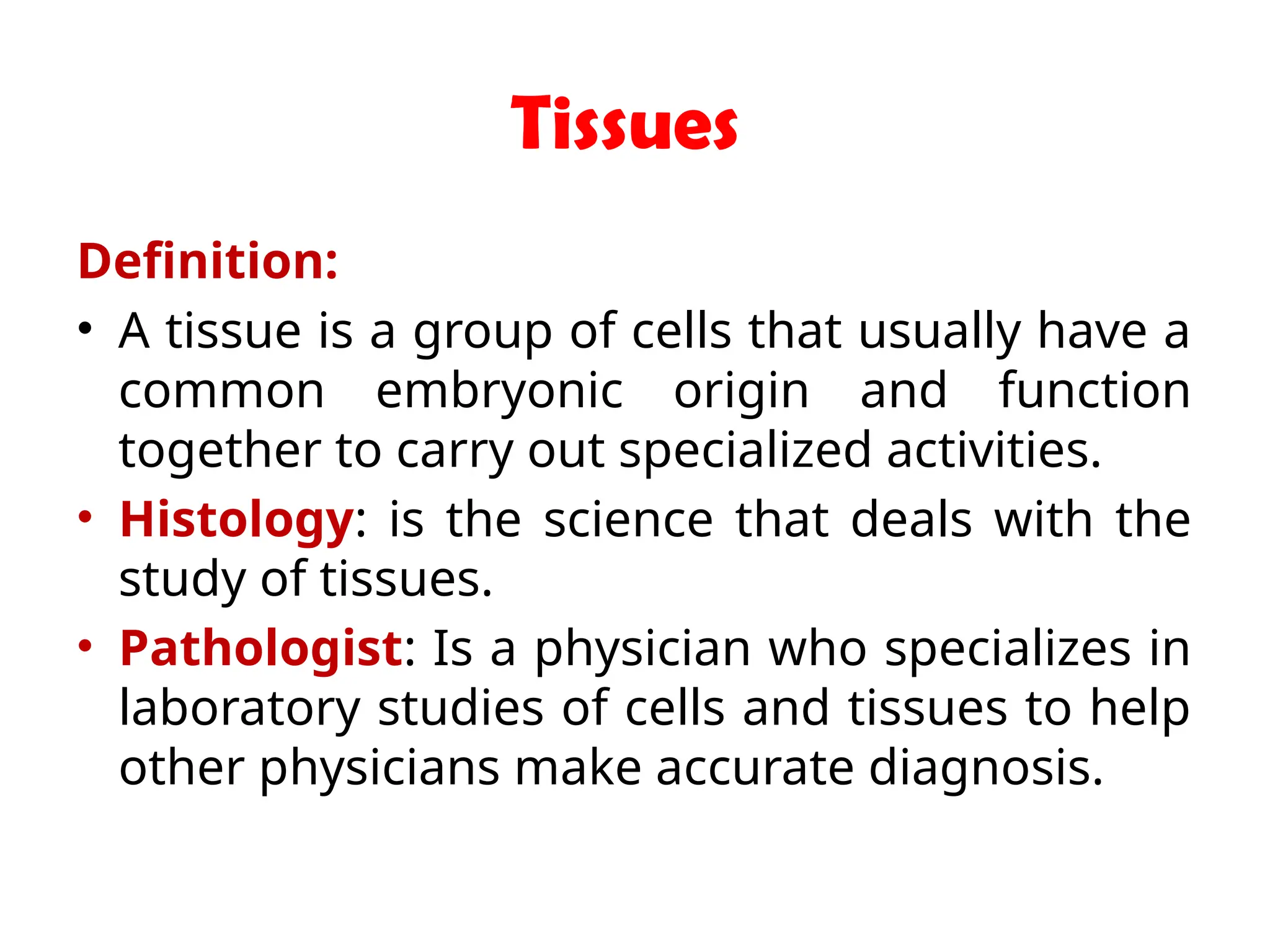 Tissues
Definition:
• A tissue is a group of cells that usually have a
common embryonic origin and function
together to carry out specialized activities.
• Histology: is the science that deals with the
study of tissues.
• Pathologist: Is a physician who specializes in
laboratory studies of cells and tissues to help
other physicians make accurate diagnosis.
 
