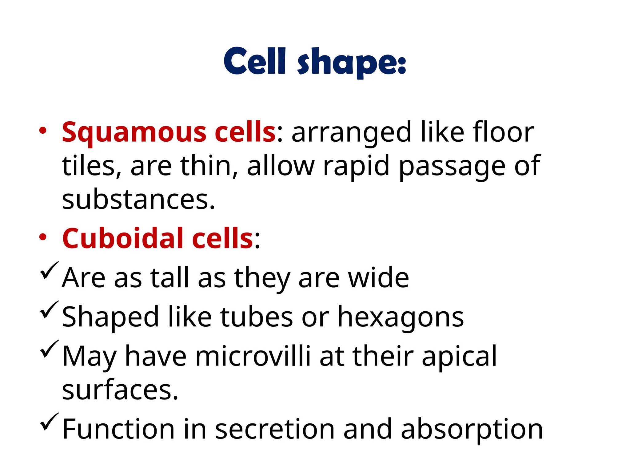 Cell shape:
• Squamous cells: arranged like floor
tiles, are thin, allow rapid passage of
substances.
• Cuboidal cells:
Are as tall as they are wide
Shaped like tubes or hexagons
May have microvilli at their apical
surfaces.
Function in secretion and absorption
 