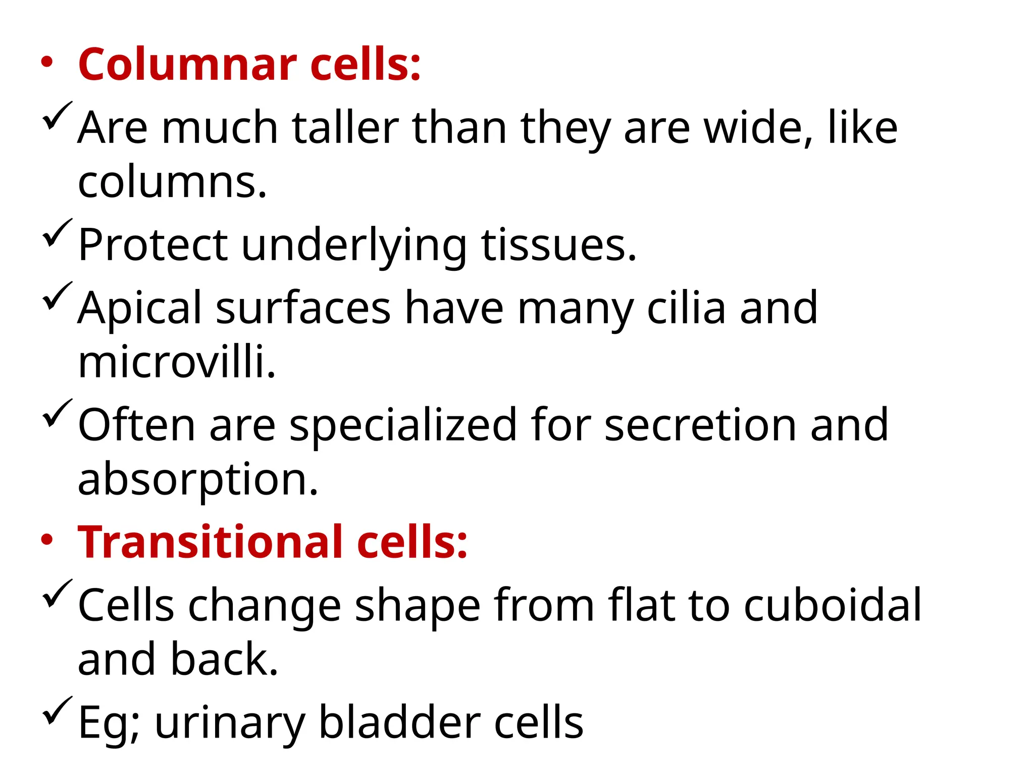 • Columnar cells:
Are much taller than they are wide, like
columns.
Protect underlying tissues.
Apical surfaces have many cilia and
microvilli.
Often are specialized for secretion and
absorption.
• Transitional cells:
Cells change shape from flat to cuboidal
and back.
Eg; urinary bladder cells
 