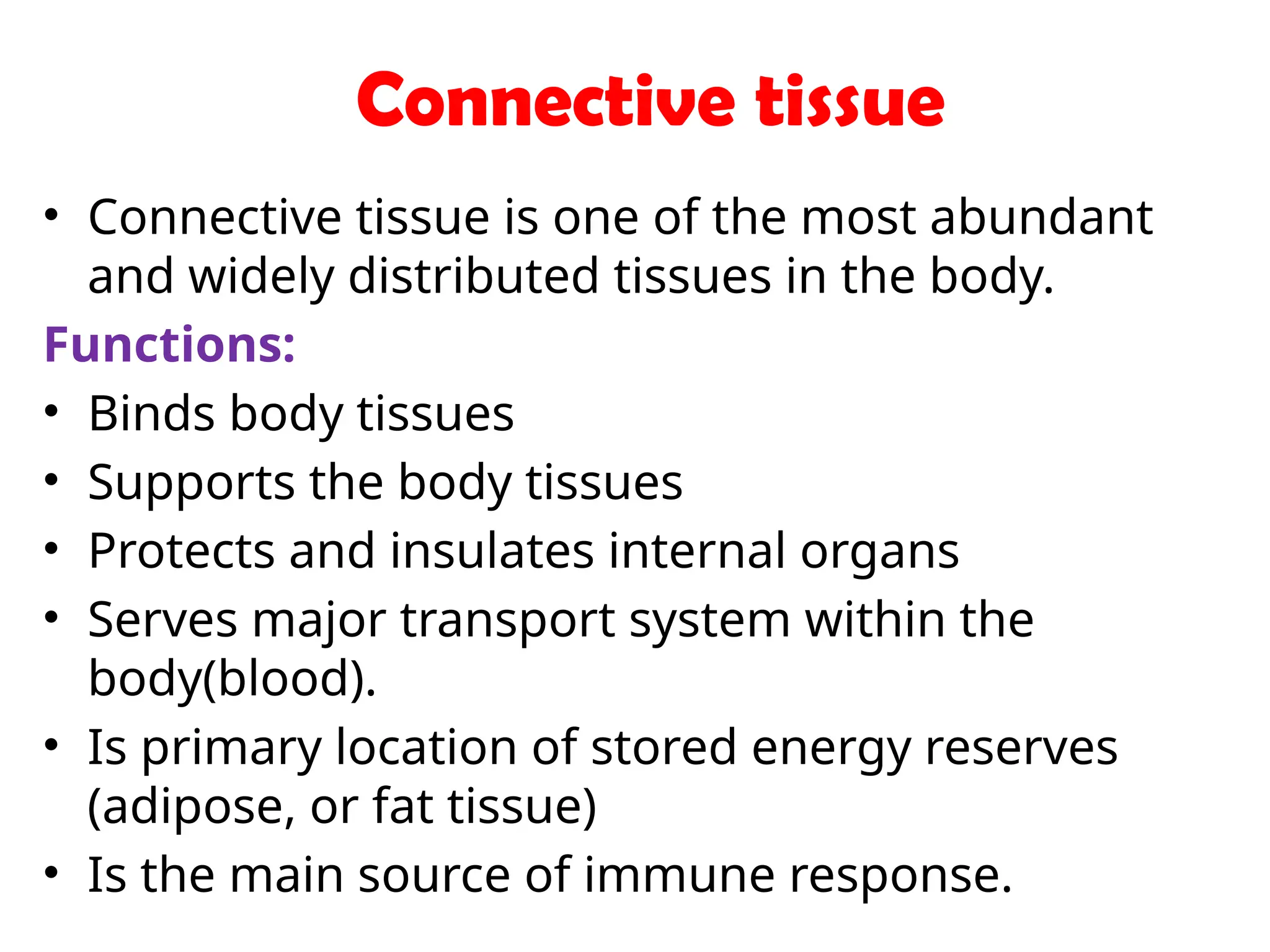 Connective tissue
• Connective tissue is one of the most abundant
and widely distributed tissues in the body.
Functions:
• Binds body tissues
• Supports the body tissues
• Protects and insulates internal organs
• Serves major transport system within the
body(blood).
• Is primary location of stored energy reserves
(adipose, or fat tissue)
• Is the main source of immune response.
 