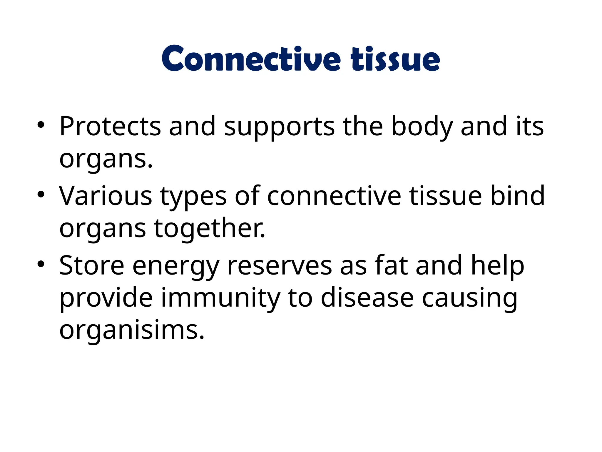 Connective tissue
• Protects and supports the body and its
organs.
• Various types of connective tissue bind
organs together.
• Store energy reserves as fat and help
provide immunity to disease causing
organisims.
 