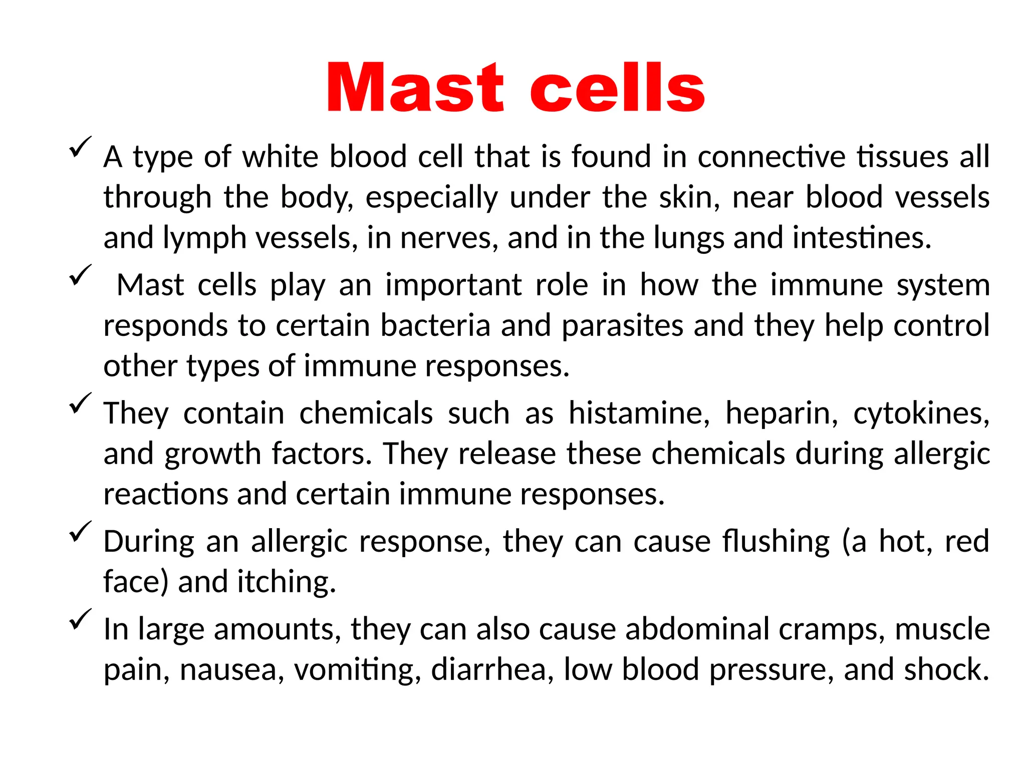 Mast cells
 A type of white blood cell that is found in connective tissues all
through the body, especially under the skin, near blood vessels
and lymph vessels, in nerves, and in the lungs and intestines.
 Mast cells play an important role in how the immune system
responds to certain bacteria and parasites and they help control
other types of immune responses.
 They contain chemicals such as histamine, heparin, cytokines,
and growth factors. They release these chemicals during allergic
reactions and certain immune responses.
 During an allergic response, they can cause flushing (a hot, red
face) and itching.
 In large amounts, they can also cause abdominal cramps, muscle
pain, nausea, vomiting, diarrhea, low blood pressure, and shock.
 