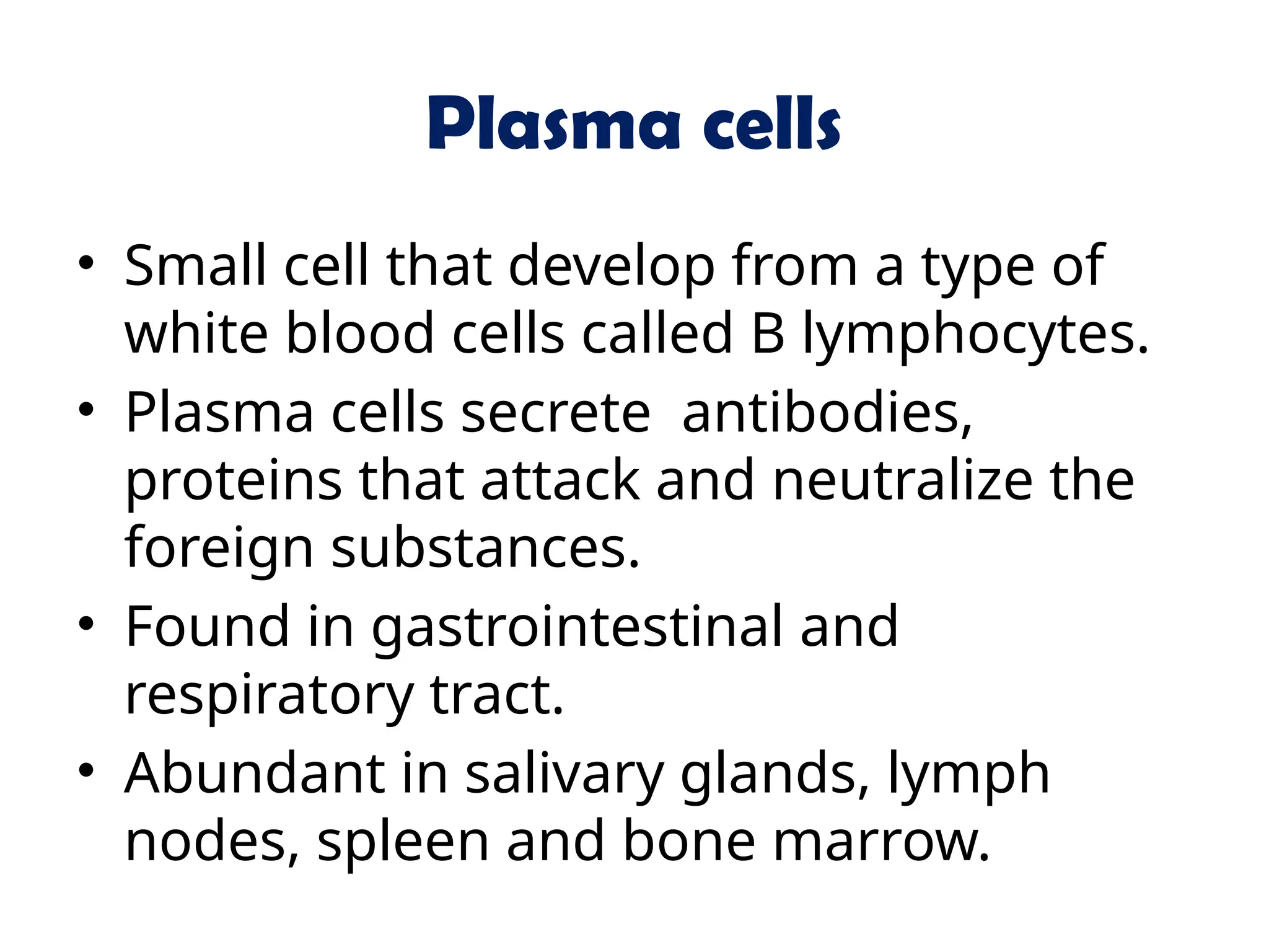Plasma cells
• Small cell that develop from a type of
white blood cells called B lymphocytes.
• Plasma cells secrete antibodies,
proteins that attack and neutralize the
foreign substances.
• Found in gastrointestinal and
respiratory tract.
• Abundant in salivary glands, lymph
nodes, spleen and bone marrow.
 