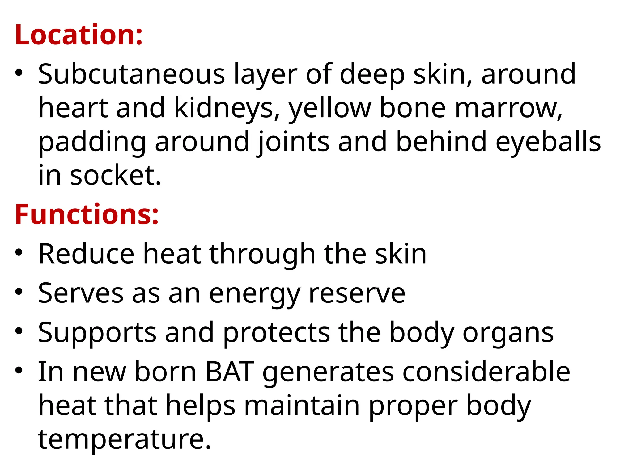 Location:
• Subcutaneous layer of deep skin, around
heart and kidneys, yellow bone marrow,
padding around joints and behind eyeballs
in socket.
Functions:
• Reduce heat through the skin
• Serves as an energy reserve
• Supports and protects the body organs
• In new born BAT generates considerable
heat that helps maintain proper body
temperature.
 
