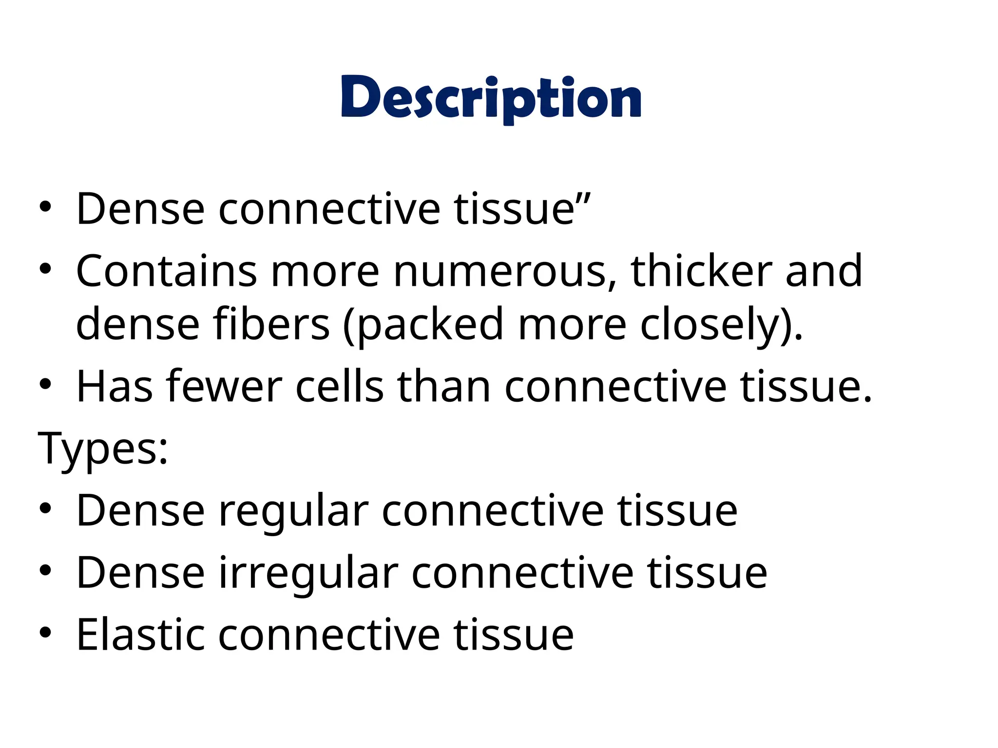 Description
• Dense connective tissue”
• Contains more numerous, thicker and
dense fibers (packed more closely).
• Has fewer cells than connective tissue.
Types:
• Dense regular connective tissue
• Dense irregular connective tissue
• Elastic connective tissue
 