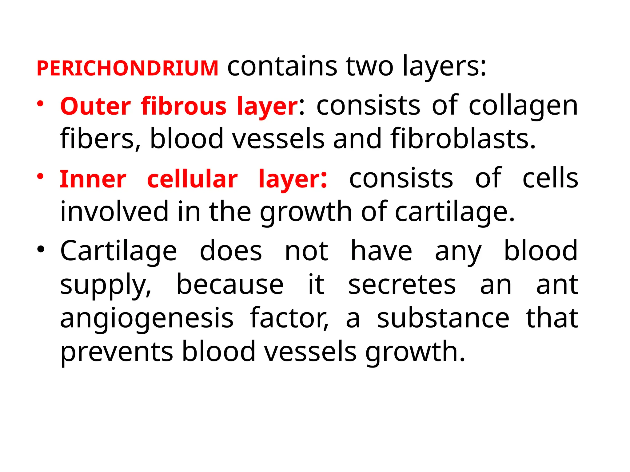 PERICHONDRIUM contains two layers:
• Outer fibrous layer: consists of collagen
fibers, blood vessels and fibroblasts.
• Inner cellular layer: consists of cells
involved in the growth of cartilage.
• Cartilage does not have any blood
supply, because it secretes an ant
angiogenesis factor, a substance that
prevents blood vessels growth.
 