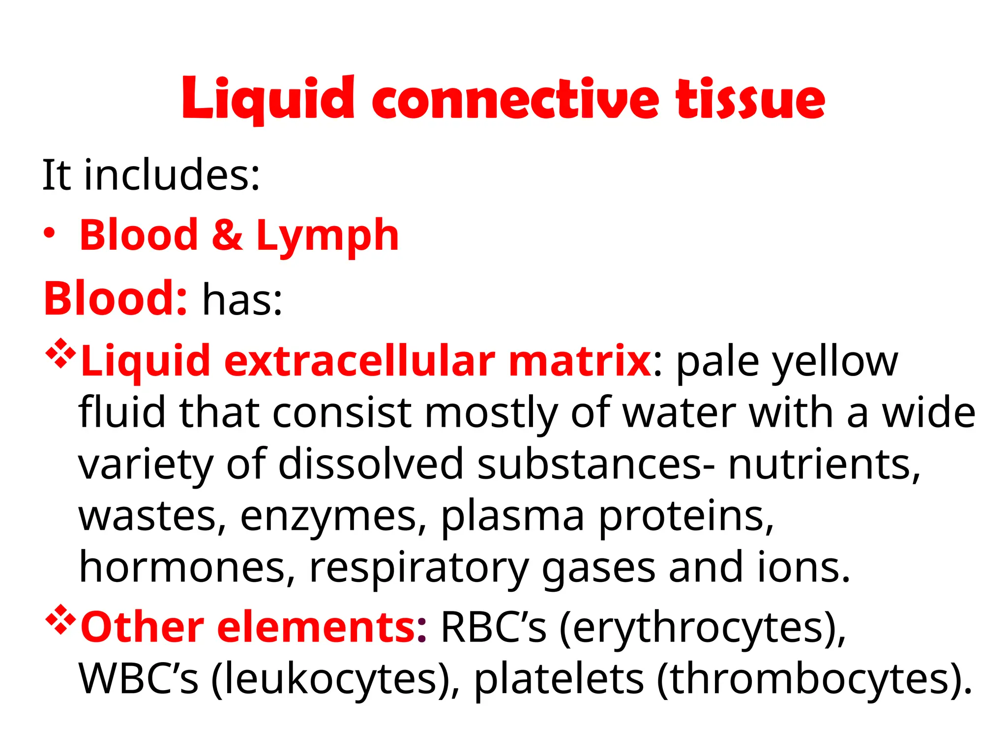 Liquid connective tissue
It includes:
• Blood & Lymph
Blood: has:
Liquid extracellular matrix: pale yellow
fluid that consist mostly of water with a wide
variety of dissolved substances- nutrients,
wastes, enzymes, plasma proteins,
hormones, respiratory gases and ions.
Other elements: RBC’s (erythrocytes),
WBC’s (leukocytes), platelets (thrombocytes).
 
