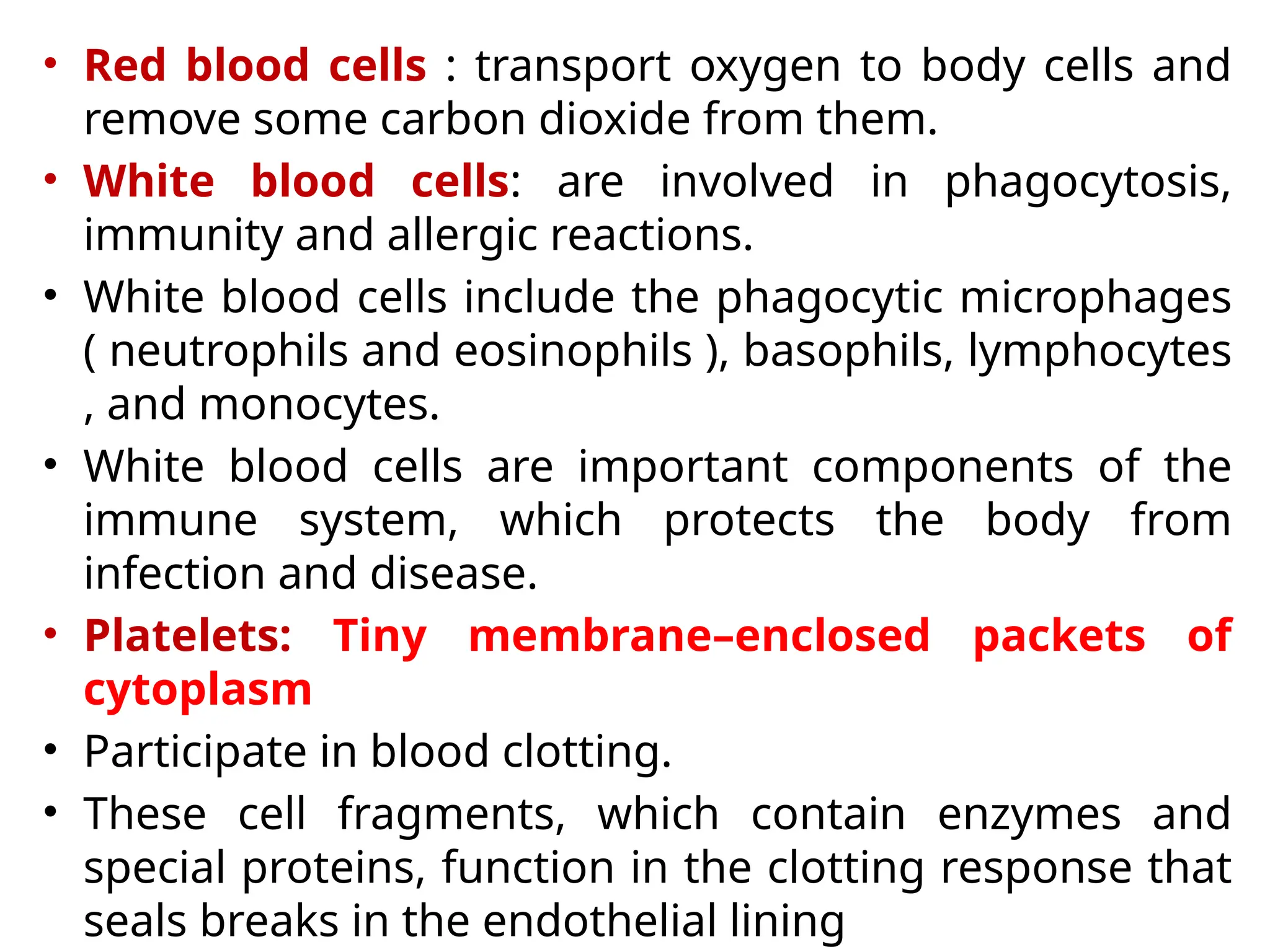 • Red blood cells : transport oxygen to body cells and
remove some carbon dioxide from them.
• White blood cells: are involved in phagocytosis,
immunity and allergic reactions.
• White blood cells include the phagocytic microphages
( neutrophils and eosinophils ), basophils, lymphocytes
, and monocytes.
• White blood cells are important components of the
immune system, which protects the body from
infection and disease.
• Platelets: Tiny membrane–enclosed packets of
cytoplasm
• Participate in blood clotting.
• These cell fragments, which contain enzymes and
special proteins, function in the clotting response that
seals breaks in the endothelial lining
 