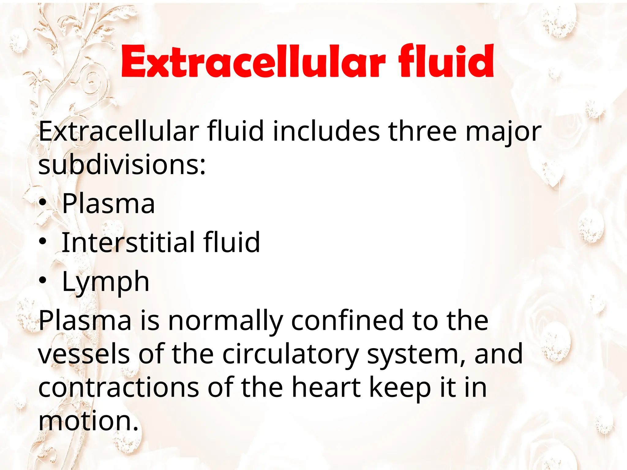 Extracellular fluid
Extracellular fluid includes three major
subdivisions:
• Plasma
• Interstitial fluid
• Lymph
Plasma is normally confined to the
vessels of the circulatory system, and
contractions of the heart keep it in
motion.
 