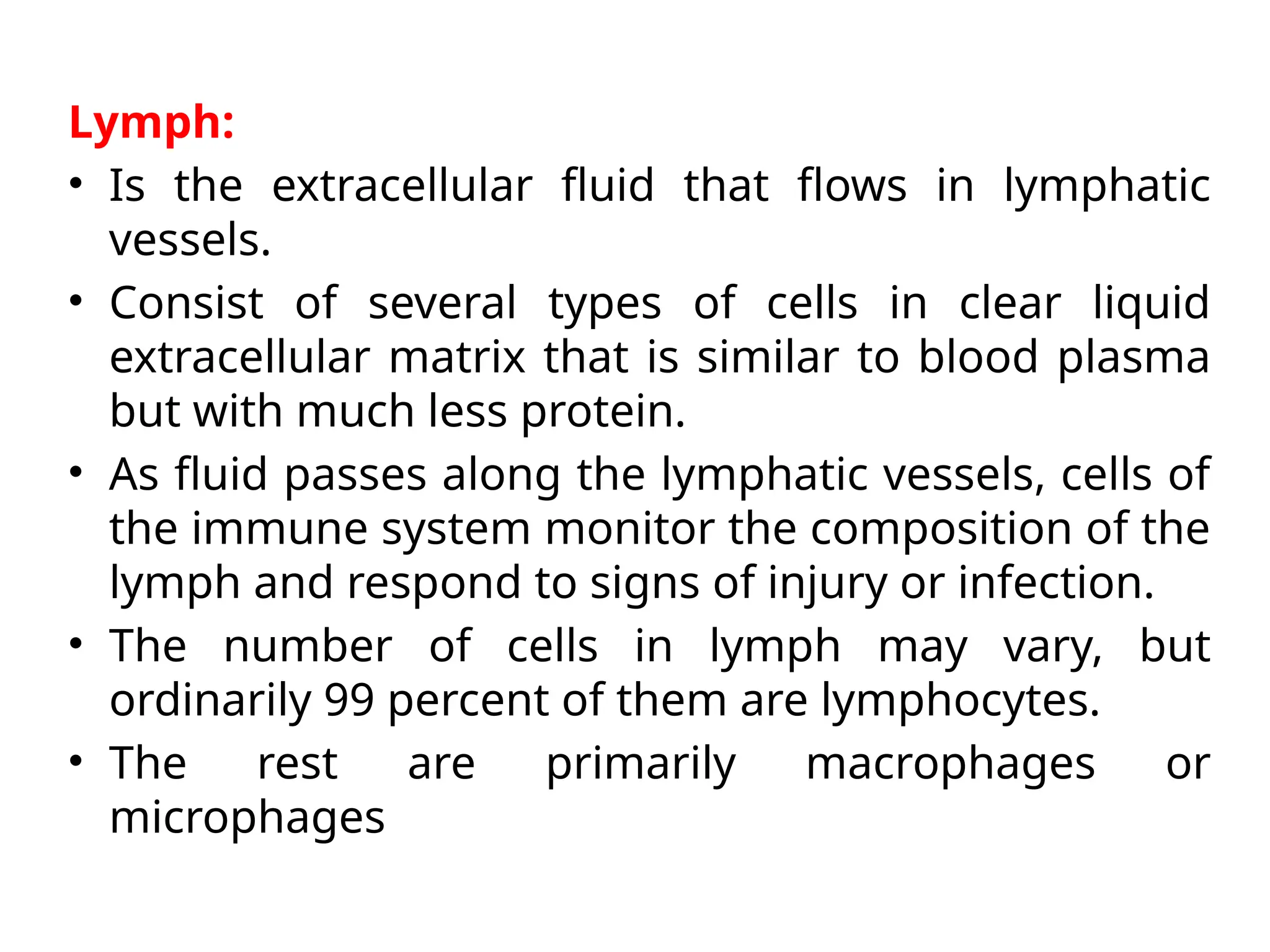 Lymph:
• Is the extracellular fluid that flows in lymphatic
vessels.
• Consist of several types of cells in clear liquid
extracellular matrix that is similar to blood plasma
but with much less protein.
• As fluid passes along the lymphatic vessels, cells of
the immune system monitor the composition of the
lymph and respond to signs of injury or infection.
• The number of cells in lymph may vary, but
ordinarily 99 percent of them are lymphocytes.
• The rest are primarily macrophages or
microphages
 