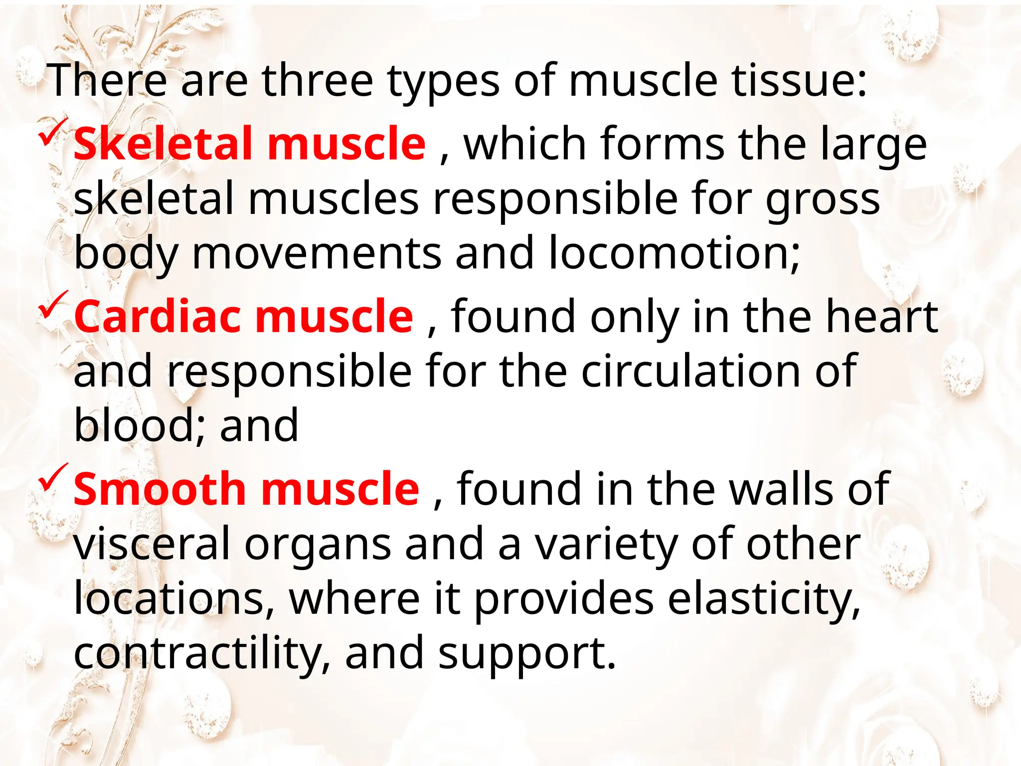 There are three types of muscle tissue:
Skeletal muscle , which forms the large
skeletal muscles responsible for gross
body movements and locomotion;
Cardiac muscle , found only in the heart
and responsible for the circulation of
blood; and
Smooth muscle , found in the walls of
visceral organs and a variety of other
locations, where it provides elasticity,
contractility, and support.
 