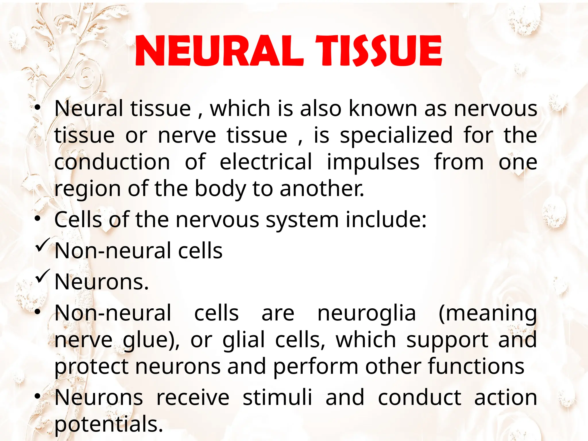 NEURAL TISSUE
• Neural tissue , which is also known as nervous
tissue or nerve tissue , is specialized for the
conduction of electrical impulses from one
region of the body to another.
• Cells of the nervous system include:
Non-neural cells
Neurons.
• Non-neural cells are neuroglia (meaning
nerve glue), or glial cells, which support and
protect neurons and perform other functions
• Neurons receive stimuli and conduct action
potentials.
 