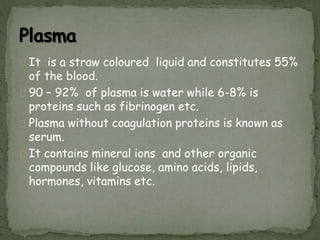 It is a straw coloured liquid and constitutes 55%
of the blood.
90 – 92% of plasma is water while 6-8% is
proteins such as fibrinogen etc.
Plasma without coagulation proteins is known as
serum.
It contains mineral ions and other organic
compounds like glucose, amino acids, lipids,
hormones, vitamins etc.
 