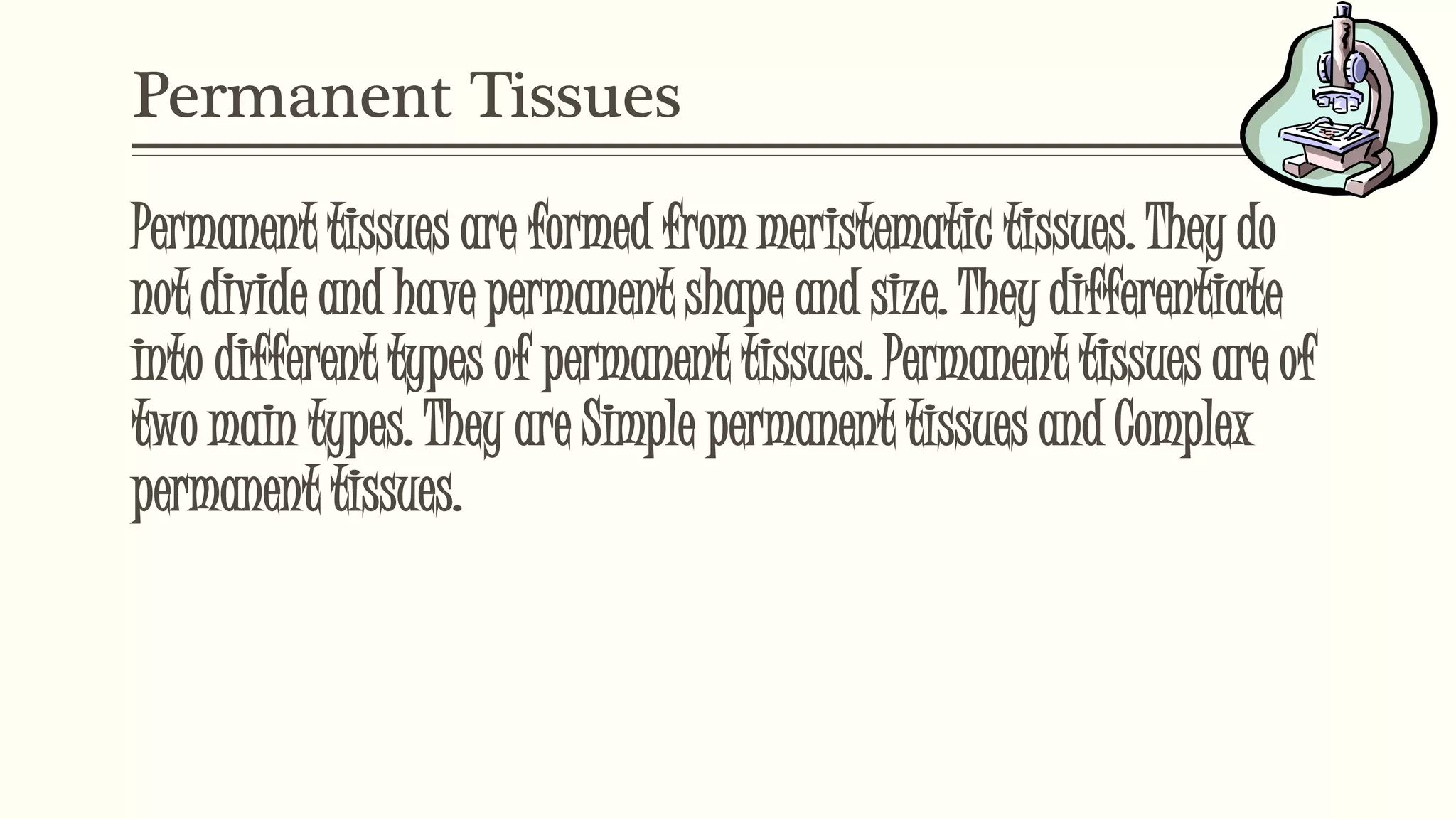 Permanent Tissues
Permanent tissues are formed from meristematic tissues. They do
not divide and have permanent shape and size. They differentiate
into different types of permanent tissues. Permanent tissues are of
two main types. They are Simple permanent tissues and Complex
permanent tissues.
 